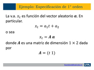 fasandoval@utpl.edu.ec
Ejemplo: Especificación de 1° orden
La v.a. 𝑥𝑡 es función del vector aleatorio 𝒂. En
particular.
𝑥𝑡 = 𝑎1 𝑡 + 𝑎2
o sea
𝑥𝑡 = 𝑨 𝒂
donde 𝑨 es una matriz de dimensión 1 × 2 dada
por
𝑨 = (𝑡 1)
 