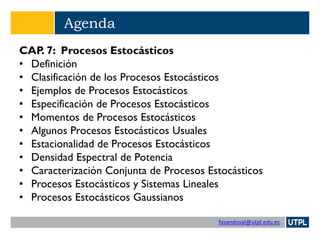 fasandoval@utpl.edu.ec
Agenda
CAP. 7: Procesos Estocásticos
• Definición
• Clasificación de los Procesos Estocásticos
• Ejemplos de Procesos Estocásticos
• Especificación de Procesos Estocásticos
• Momentos de Procesos Estocásticos
• Algunos Procesos Estocásticos Usuales
• Estacionalidad de Procesos Estocásticos
• Densidad Espectral de Potencia
• Caracterización Conjunta de Procesos Estocásticos
• Procesos Estocásticos y Sistemas Lineales
• Procesos Estocásticos Gaussianos
 