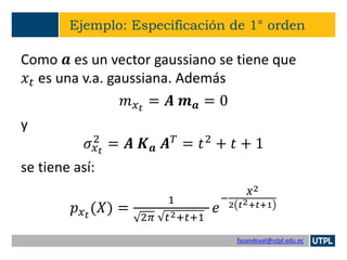 fasandoval@utpl.edu.ec
Ejemplo: Especificación de 1° orden
Como 𝒂 es un vector gaussiano se tiene que
𝑥𝑡 es una v.a. gaussiana. Además
𝑚 𝑥 𝑡
= 𝑨 𝒎 𝒂 = 0
y
𝜎𝑥 𝑡
2
= 𝑨 𝑲 𝒂 𝑨 𝑇
= 𝑡2
+ 𝑡 + 1
se tiene así:
𝑝 𝑥 𝑡
(𝑋) =
1
2𝜋 𝑡2+𝑡+1
𝑒
−
𝑋2
2 𝑡2+𝑡+1
 