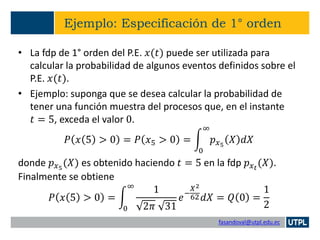 fasandoval@utpl.edu.ec
Ejemplo: Especificación de 1° orden
• La fdp de 1° orden del P.E. 𝑥(𝑡) puede ser utilizada para
calcular la probabilidad de algunos eventos definidos sobre el
P.E. 𝑥(𝑡).
• Ejemplo: suponga que se desea calcular la probabilidad de
tener una función muestra del procesos que, en el instante
𝑡 = 5, exceda el valor 0.
𝑃 𝑥 5 > 0 = 𝑃 𝑥5 > 0 = න
0
∞
𝑝 𝑥5
𝑋 𝑑𝑋
donde 𝑝 𝑥5
(𝑋) es obtenido haciendo 𝑡 = 5 en la fdp 𝑝 𝑥 𝑡
(𝑋).
Finalmente se obtiene
𝑃 𝑥 5 > 0 = න
0
∞
1
2𝜋 31
𝑒−
𝑋2
62 𝑑𝑋 = 𝑄 0 =
1
2
 