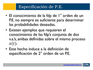 fasandoval@utpl.edu.ec
Especificación de P.E.
• El conocimiento de la fdp de 1° orden de un
P.E. no siempre es suficiente para determinar
las probabilidades deseadas.
• Existen ejemplos que requieren el
conocimiento de las fdp’s conjunta de dos
v.a.’s, ambas definidas sobre el mismo proceso
𝑥(𝑡).
• Este hecho induce a la definición de
especificación de 2° orden de un P.E.
 
