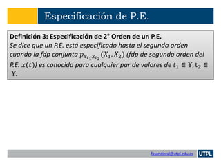fasandoval@utpl.edu.ec
Especificación de P.E.
Definición 3: Especificación de 2° Orden de un P.E.
Se dice que un P.E. está especificado hasta el segundo orden
cuando la fdp conjunta 𝑝 𝑥 𝑡1 𝑥 𝑡2
(𝑋1, 𝑋2) (fdp de segundo orden del
P.E. 𝑥(𝑡)) es conocida para cualquier par de valores de 𝑡1 ∈ Υ, t2 ∈
Υ.
 