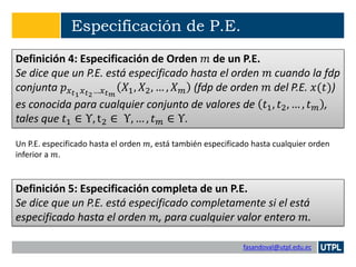 fasandoval@utpl.edu.ec
Especificación de P.E.
Definición 4: Especificación de Orden 𝑚 de un P.E.
Se dice que un P.E. está especificado hasta el orden 𝑚 cuando la fdp
conjunta 𝑝 𝑥 𝑡1 𝑥 𝑡2…𝑥 𝑡 𝑚
𝑋1, 𝑋2, … , 𝑋 𝑚 (fdp de orden 𝑚 del P.E. 𝑥(𝑡))
es conocida para cualquier conjunto de valores de 𝑡1, 𝑡2, … , 𝑡 𝑚 ,
tales que 𝑡1 ∈ Υ, t2 ∈ Υ, … , 𝑡 𝑚 ∈ Υ.
Un P.E. especificado hasta el orden 𝑚, está también especificado hasta cualquier orden
inferior a 𝑚.
Definición 5: Especificación completa de un P.E.
Se dice que un P.E. está especificado completamente si el está
especificado hasta el orden 𝑚, para cualquier valor entero 𝑚.
 