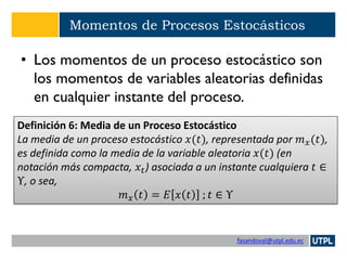 fasandoval@utpl.edu.ec
Momentos de Procesos Estocásticos
• Los momentos de un proceso estocástico son
los momentos de variables aleatorias definidas
en cualquier instante del proceso.
Definición 6: Media de un Proceso Estocástico
La media de un proceso estocástico 𝑥(𝑡), representada por 𝑚 𝑥(𝑡),
es definida como la media de la variable aleatoria 𝑥(𝑡) (en
notación más compacta, 𝑥𝑡) asociada a un instante cualquiera 𝑡 ∈
Υ, o sea,
𝑚 𝑥 𝑡 = 𝐸 𝑥 𝑡 ; 𝑡 ∈ Υ
 