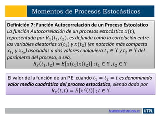 fasandoval@utpl.edu.ec
Momentos de Procesos Estocásticos
Definición 7: Función Autocorrelación de un Proceso Estocástico
La función Autocorrelación de un procesos estocástico 𝑥(𝑡),
representada por 𝑅 𝑥(𝑡1, 𝑡2), es definida como la correlación entre
las variables aleatorias 𝑥(𝑡1) y 𝑥(𝑡2) (en notación más compacta
𝑥𝑡1
y 𝑥 𝑡2
) asociadas a dos valores cualquiera 𝑡1 ∈ Υ y 𝑡2 ∈ Υ del
parámetro del proceso, o sea,
𝑅 𝑥 𝑡1, 𝑡2 = 𝐸 𝑥 𝑡1 𝑥 𝑡2 ; 𝑡1 ∈ Υ , 𝑡2 ∈ Υ
El valor de la función de un P.E. cuando 𝑡1 = 𝑡2 = 𝑡 es denominado
valor medio cuadrático del proceso estocástico, siendo dado por
𝑅 𝑥 𝑡, 𝑡 = 𝐸 𝑥2
𝑡 ; 𝑡 ∈ Υ
 