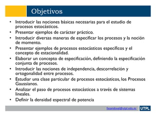 fasandoval@utpl.edu.ec
Objetivos
• Introducir las nociones básicas necesarias para el estudio de
procesos estocásticos.
• Presentar ejemplos de carácter práctico.
• Introducir diversas maneras de especificar los procesos y la noción
de momento.
• Presentar ejemplos de procesos estocásticos específicos y el
concepto de estacionalidad.
• Elaborar un concepto de especificación, definiendo la especificación
conjunta de procesos.
• Introducir las nociones de independencia, descorrelación y
ortogonalidad entre procesos.
• Estudiar una clase particular de procesos estocásticos, los Procesos
Gaussianos.
• Analizar el paso de procesos estocásticos a través de sistemas
lineales.
• Definir la densidad espectral de potencia
 