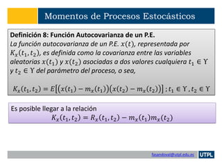 fasandoval@utpl.edu.ec
Momentos de Procesos Estocásticos
Definición 8: Función Autocovarianza de un P.E.
La función autocovarianza de un P.E. 𝑥(𝑡), representada por
𝐾𝑥 𝑡1, 𝑡2 , es definida como la covarianza entre las variables
aleatorias 𝑥(𝑡1) y 𝑥(𝑡2) asociadas a dos valores cualquiera 𝑡1 ∈ Υ
y 𝑡2 ∈ Υ del parámetro del proceso, o sea,
𝐾𝑥 𝑡1, 𝑡2 = 𝐸 𝑥 𝑡1 − 𝑚 𝑥 𝑡1 𝑥 𝑡2 − 𝑚 𝑥 𝑡2 ; 𝑡1 ∈ Υ , 𝑡2 ∈ Υ
Es posible llegar a la relación
𝐾𝑥 𝑡1, 𝑡2 = 𝑅 𝑥 𝑡1, 𝑡2 − 𝑚 𝑥 𝑡1 𝑚 𝑥(𝑡2)
 