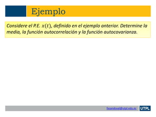 fasandoval@utpl.edu.ec
Ejemplo
Considere el P.E. 𝑥(𝑡), definido en el ejemplo anterior. Determine la
media, la función autocorrelación y la función autocovarianza.
 