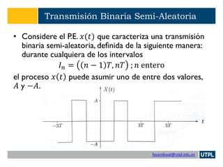 fasandoval@utpl.edu.ec
Transmisión Binaria Semi-Aleatoria
• Considere el P.E. 𝑥(𝑡) que caracteriza una transmisión
binaria semi-aleatoria, definida de la siguiente manera:
durante cualquiera de los intervalos
𝐼 𝑛 = 𝑛 − 1 𝑇, 𝑛𝑇 ; 𝑛 entero
el proceso 𝑥 𝑡 puede asumir uno de entre dos valores,
𝐴 y −𝐴.
 