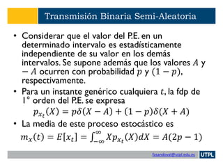 fasandoval@utpl.edu.ec
Transmisión Binaria Semi-Aleatoria
• Considerar que el valor del P.E. en un
determinado intervalo es estadísticamente
independiente de su valor en los demás
intervalos. Se supone además que los valores 𝐴 y
− 𝐴 ocurren con probabilidad 𝑝 y (1 − 𝑝),
respectivamente.
• Para un instante genérico cualquiera 𝑡, la fdp de
1° orden del P.E. se expresa
𝑝 𝑥 𝑡
𝑋 = 𝑝𝛿 𝑋 − 𝐴 + 1 − 𝑝 𝛿(𝑋 + 𝐴)
• La media de este proceso estocástico es
𝑚 𝑥 𝑡 = 𝐸 𝑥 𝑡 = ‫׬‬−∞
∞
𝑋𝑝 𝑥 𝑡
𝑋 𝑑𝑋 = 𝐴(2𝑝 − 1)
 