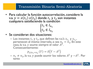 fasandoval@utpl.edu.ec
Transmisión Binaria Semi-Aleatoria
• Para calcular la función autocorrelación, considere la
v.a. 𝑦 = 𝑥 𝑡1 𝑥 𝑡2 donde 𝑡1 y 𝑡2 son instantes
cualquiera satisfaciendo la condición
ቊ
𝑡1 ∈ 𝐼 𝑛1
𝑡2 ∈ 𝐼 𝑛2
• Se consideran dos situaciones:
– Los instantes 𝑡1 y 𝑡2, que definen las v.a.’s 𝑥𝑡1
y 𝑥𝑡2
,
pertenecen al mismo intervalo, o sea 𝑛1 = 𝑛2. En este
caso, la v.a. 𝑦 asume siempre el valor 𝐴2
.
Consecuentemente:
𝑝 𝑦|𝑛1=𝑛2
𝑌 = 𝛿 𝑌 − 𝐴2
– 𝑛1 ≠ 𝑛2, la v.a. 𝑦 puede asumir los valores 𝐴2
y −𝐴2
. Por
tanto
 