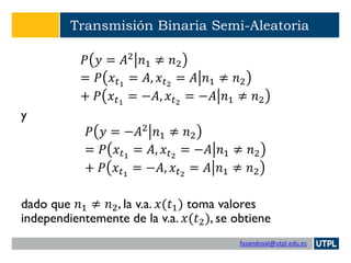 fasandoval@utpl.edu.ec
Transmisión Binaria Semi-Aleatoria
𝑃 𝑦 = 𝐴2
𝑛1 ≠ 𝑛2
= 𝑃 𝑥 𝑡1
= 𝐴, 𝑥 𝑡2
= 𝐴 𝑛1 ≠ 𝑛2
+ 𝑃 𝑥 𝑡1
= −𝐴, 𝑥 𝑡2
= −𝐴 𝑛1 ≠ 𝑛2
y
𝑃 𝑦 = −𝐴2 𝑛1 ≠ 𝑛2
= 𝑃 𝑥 𝑡1
= 𝐴, 𝑥 𝑡2
= −𝐴 𝑛1 ≠ 𝑛2
+ 𝑃 𝑥 𝑡1
= −𝐴, 𝑥 𝑡2
= 𝐴 𝑛1 ≠ 𝑛2
dado que 𝑛1 ≠ 𝑛2, la v.a. 𝑥(𝑡1) toma valores
independientemente de la v.a. 𝑥(𝑡2), se obtiene
 