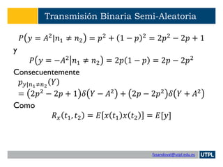 fasandoval@utpl.edu.ec
Transmisión Binaria Semi-Aleatoria
𝑃 𝑦 = 𝐴2
|𝑛1 ≠ 𝑛2 = 𝑝2
+ 1 − 𝑝 2
= 2𝑝2
− 2𝑝 + 1
y
𝑃 𝑦 = −𝐴2
𝑛1 ≠ 𝑛2 = 2𝑝 1 − 𝑝 = 2𝑝 − 2𝑝2
Consecuentemente
𝑝 𝑦|𝑛1≠𝑛2
𝑌
= 2𝑝2 − 2𝑝 + 1 𝛿 𝑌 − 𝐴2 + 2𝑝 − 2𝑝2 𝛿 𝑌 + 𝐴2
Como
𝑅 𝑥 𝑡1, 𝑡2 = 𝐸 𝑥 𝑡1 𝑥 𝑡2 = 𝐸[𝑦]
 