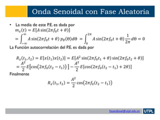 fasandoval@utpl.edu.ec
Onda Senoidal con Fase Aleatoria
• La media de este P.E. es dada por
𝑚 𝑥 𝑡 = 𝐸 𝐴 sin 2𝜋𝑓0 𝑡 + 𝜃
= න
−∞
∞
𝐴 sin 2𝜋𝑓0 𝑡 + 𝜃 𝑝 𝜃 Θ 𝑑Θ = න
0
2𝜋
𝐴 sin 2𝜋𝑓0 𝑡 + Θ
1
2𝜋
𝑑Θ = 0
La Función autocorrelación del P.E. es dada por
𝑅 𝑥 𝑡1, 𝑡2 = 𝐸 𝑥 𝑡1 𝑥 𝑡2 = 𝐸 𝐴2 sin 2𝜋𝑓0 𝑡1 + 𝜃 sin 2𝜋𝑓0 𝑡2 + 𝜃
=
𝐴2
2
𝐸 cos 2𝜋𝑓0 𝑡2 − 𝑡1 −
𝐴2
2
𝐸 cos 2𝜋𝑓0 𝑡2 − 𝑡1 + 2𝜃
Finalmente
𝑅 𝑥 𝑡1, 𝑡2 =
𝐴2
2
cos 2𝜋𝑓0 𝑡2 − 𝑡1
 
