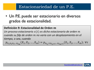 fasandoval@utpl.edu.ec
Estacionariedad de un P.E.
• Un P.E. puede ser estacionario en diversos
grados de estacionalidad.
Definición 9: Estacionalidad de Orden 𝒎
Un proceso estacionario 𝑥(𝑡) es dicho estacionario de orden 𝑚
cuando su fdp de orden 𝑚 no varia con un desplazamiento en el
tiempo, o sea, cuando
𝑝 𝑥1 𝑥2 𝑥3…𝑥 𝑡 𝑚
𝑋1, 𝑋2, … , 𝑋 𝑚 = 𝑝 𝑥 𝑡1+𝑥 𝑡2+𝜏…𝑥 𝑡 𝑚+𝜏
𝑋1, 𝑋2, … , 𝑋 𝑚 ; ∀𝜏
 