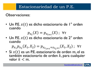 fasandoval@utpl.edu.ec
Estacionariedad de un P.E.
Observaciones:
• Un P.E. 𝑥(𝑡) es dicho estacionario de 1° orden
cuando
𝑝 𝑥 𝑡
𝑋 = 𝑝 𝑥 𝑡+𝜏
𝑋 ; ∀𝜏
• Un P.E. 𝑥 𝑡 es dicho estacionario de 2° orden
cuando
𝑝 𝑥1
𝑝 𝑥2
𝑋1, 𝑋2 = 𝑝 𝑥 𝑡1+𝜏+𝑥 𝑡2+𝜏
𝑋1, 𝑋2 ; ∀𝜏
• Si 𝑥 𝑡 es un P.E. estacionario de orden 𝑚, el es
también estacionario de orden 𝑘, para cualquier
valor 𝑘 < 𝑚.
 