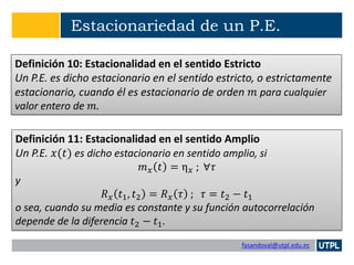 fasandoval@utpl.edu.ec
Estacionariedad de un P.E.
Definición 10: Estacionalidad en el sentido Estricto
Un P.E. es dicho estacionario en el sentido estricto, o estrictamente
estacionario, cuando él es estacionario de orden 𝑚 para cualquier
valor entero de 𝑚.
Definición 11: Estacionalidad en el sentido Amplio
Un P.E. 𝑥(𝑡) es dicho estacionario en sentido amplio, si
𝑚 𝑥 𝑡 = η 𝑥 ; ∀𝜏
y
𝑅 𝑥 𝑡1, 𝑡2 = 𝑅 𝑥 𝜏 ; 𝜏 = 𝑡2 − 𝑡1
o sea, cuando su media es constante y su función autocorrelación
depende de la diferencia 𝑡2 − 𝑡1.
 