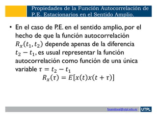 fasandoval@utpl.edu.ec
Propiedades de la Función Autocorrelación de
P.E. Estacionarios en el Sentido Amplio.
• En el caso de P.E. en el sentido amplio, por el
hecho de que la función autocorrelación
𝑅 𝑥 𝑡1, 𝑡2 depende apenas de la diferencia
𝑡2 − 𝑡1, es usual representar la función
autocorrelación como función de una única
variable 𝜏 = 𝑡2 − 𝑡1
𝑅 𝑥 𝜏 = 𝐸 𝑥 𝑡 𝑥 𝑡 + 𝜏
 