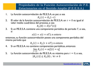fasandoval@utpl.edu.ec
Propiedades de la Función Autocorrelación de P.E.
Estacionarios en el Sentido Amplio (P.E.E.S.A.)
1. La función autocorrelación de P.E.E.S.A. es par, o sea
𝑅 𝑥 𝜏 = 𝑅 𝑥 −𝜏
2. El valor de la función autocorrelación de P.E.E.S.A. en 𝜏 = 0 es igual al
valor medio cuadrático del proceso, o sea
𝑅 𝑥 0 = 𝐸 𝑥2 𝑡
3. Si un P.E.E.S.A. contiene una componente periódica de periodo 𝑇, o sea,
si
𝑥 𝑡 = 𝑥 𝑡 + 𝑛𝑇 ; 𝑛 entero
entonces, su función autocorrelación posee una componente periódica del
mismo periodo que
𝑅 𝑥 𝜏 = 𝑅 𝑥 𝜏 + 𝑛𝑇 ; 𝑛 entero
4. Si un P.E.E.S.A. no contiene componentes periódicas, entonces
lim
𝜏→∞
𝑅 𝑥 𝜏 = 𝑚 𝑥
2 𝑡 = η 𝑥
2
5. La función autocorrelación de P.E.E.S.A. es máxima para 𝜏 = 0, o sea,
𝑅 𝑥 𝜏 ≤ 𝑅 𝑥 0 ; ∀𝜏 ≠ 0
 