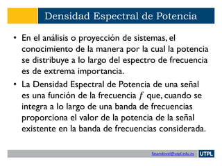 fasandoval@utpl.edu.ec
Densidad Espectral de Potencia
• En el análisis o proyección de sistemas, el
conocimiento de la manera por la cual la potencia
se distribuye a lo largo del espectro de frecuencia
es de extrema importancia.
• La Densidad Espectral de Potencia de una señal
es una función de la frecuencia 𝑓 que, cuando se
integra a lo largo de una banda de frecuencias
proporciona el valor de la potencia de la señal
existente en la banda de frecuencias considerada.
 