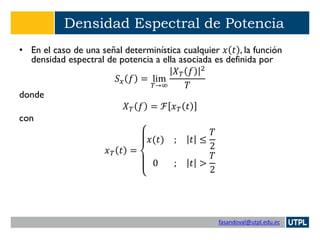 fasandoval@utpl.edu.ec
Densidad Espectral de Potencia
• En el caso de una señal determinística cualquier 𝑥 𝑡 , la función
densidad espectral de potencia a ella asociada es definida por
𝑆 𝑥 𝑓 = lim
𝑇→∞
𝑋 𝑇 𝑓 2
𝑇
donde
𝑋 𝑇 𝑓 = ℱ 𝑥 𝑇 𝑡
con
𝑥 𝑇 𝑡 =
𝑥(𝑡) ; 𝑡 ≤
𝑇
2
0 ; 𝑡 >
𝑇
2
 