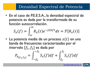 fasandoval@utpl.edu.ec
Densidad Espectral de Potencia
• En el caso de P.E.E.S.A., la densidad espectral de
potencia es dada por la transformada de su
función autocorrelación.
𝑆 𝑥 𝑓 = න
∞
∞
𝑅 𝑥 𝜏 𝑒−𝑗2𝜋𝑓𝜏
𝑑𝜏 = ℱ 𝑅 𝑥 𝜏
• La potencia media de un proceso 𝑥(𝑡) en una
banda de frecuencias caracterizadas por el
intervalo [𝑓1, 𝑓2] es dada por
𝑃𝑥 𝑓1,𝑓2
= න
−𝑓2
−𝑓1
𝑆 𝑥 𝑓 𝑑𝑓 + න
𝑓2
𝑓1
𝑆 𝑥 𝑓 𝑑𝑓
 