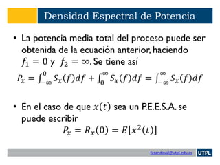 fasandoval@utpl.edu.ec
Densidad Espectral de Potencia
• La potencia media total del proceso puede ser
obtenida de la ecuación anterior, haciendo
𝑓1 = 0 y 𝑓2 = ∞. Se tiene así
𝑃𝑥 = ‫׬‬−∞
0
𝑆 𝑥 𝑓 𝑑𝑓 + ‫׬‬0
∞
𝑆 𝑥 𝑓 𝑑𝑓 = ‫׬‬−∞
∞
𝑆 𝑥 𝑓 𝑑𝑓
• En el caso de que 𝑥 𝑡 sea un P.E.E.S.A. se
puede escribir
𝑃𝑥 = 𝑅 𝑥 0 = 𝐸 𝑥2
𝑡
 