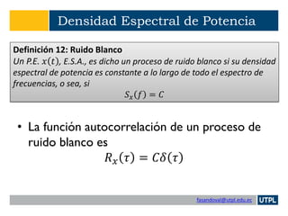 fasandoval@utpl.edu.ec
Densidad Espectral de Potencia
• La función autocorrelación de un proceso de
ruido blanco es
𝑅 𝑥 𝜏 = 𝐶𝛿 𝜏
Definición 12: Ruido Blanco
Un P.E. 𝑥 𝑡 , E.S.A., es dicho un proceso de ruido blanco si su densidad
espectral de potencia es constante a lo largo de todo el espectro de
frecuencias, o sea, si
𝑆 𝑥 𝑓 = 𝐶
 