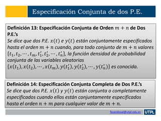 fasandoval@utpl.edu.ec
Especificación Conjunta de dos P.E.
Definición 13: Especificación Conjunta de Orden 𝑚 + 𝑛 de Dos
P.E.’s
Se dice que dos P.E. 𝑥(𝑡) e 𝑦(𝑡) están conjuntamente especificados
hasta el orden 𝑚 + 𝑛 cuando, para todo conjunto de 𝑚 + 𝑛 valores
𝑡1, 𝑡2, ⋯ , 𝑡 𝑚, 𝑡1
′
, 𝑡2
′
, ⋯ , 𝑡 𝑛
′ , la función densidad de probabilidad
conjunta de las variables aleatorias
𝑥 𝑡1 , 𝑥 𝑡2 , ⋯ , 𝑥 𝑡 𝑚 , 𝑦 𝑡1
′
, 𝑦 𝑡2
′
, ⋯ , 𝑦(𝑡 𝑛
′ ) es conocida.
Definición 14: Especificación Conjunta Completa de Dos P.E.’s
Se dice que dos P.E. 𝑥 𝑡 y 𝑦(𝑡) están conjunta o completamente
especificados cuando ellos están conjuntamente especificados
hasta el orden 𝑛 + 𝑚 para cualquier valor de 𝑚 + 𝑛.
 