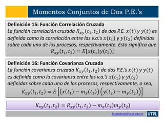 fasandoval@utpl.edu.ec
Momentos Conjuntos de Dos P.E.’s
Definición 15: Función Correlación Cruzada
La función correlación cruzada 𝑅 𝑥𝑦 𝑡1, 𝑡2 de dos P.E. 𝑥 𝑡 y 𝑦 𝑡 es
definida como la correlación entre las v.a.’s 𝑥(𝑡1) y 𝑦(𝑡2) definidas
sobre cada uno de los procesos, respectivamente. Esto significa que
𝑅 𝑥𝑦 𝑡1, 𝑡2 = 𝐸 𝑥 𝑡1 𝑦 𝑡2
Definición 16: Función Covarianza Cruzada
La función covarianza cruzada 𝐾𝑥𝑦 𝑡1, 𝑡2 de dos P.E.’s 𝑥(𝑡) y 𝑦(𝑡)
es definida como la covarianza entre las v.a.’s 𝑥(𝑡1) y 𝑦 𝑡2
definidas sobre cada uno de los procesos, respectivamente, o sea,
𝐾𝑥𝑦 𝑡1, 𝑡2 = 𝐸 𝑥 𝑡1 − 𝑚 𝑥 𝑡1 𝑦 𝑡2 − 𝑚 𝑦 𝑡2
𝐾𝑥𝑦 𝑡1, 𝑡2 = 𝑅 𝑥𝑦 𝑡1, 𝑡2 − 𝑚 𝑥 𝑡1 𝑚 𝑦(𝑡2)
 
