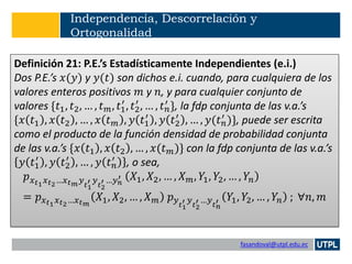 fasandoval@utpl.edu.ec
Independencia, Descorrelación y
Ortogonalidad
Definición 21: P.E.’s Estadísticamente Independientes (e.i.)
Dos P.E.’s 𝑥(𝑦) y 𝑦(𝑡) son dichos e.i. cuando, para cualquiera de los
valores enteros positivos 𝑚 y 𝑛, y para cualquier conjunto de
valores {𝑡1, 𝑡2, … , 𝑡 𝑚, 𝑡1
′
, 𝑡2
′
, … , 𝑡 𝑛
′ }, la fdp conjunta de las v.a.’s
{𝑥 𝑡1 , 𝑥 𝑡2 , … , 𝑥 𝑡 𝑚 , 𝑦 𝑡1
′
, 𝑦 𝑡2
′
, … , 𝑦(𝑡 𝑛
′ )}, puede ser escrita
como el producto de la función densidad de probabilidad conjunta
de las v.a.’s {𝑥 𝑡1 , 𝑥 𝑡2 , … , 𝑥(𝑡 𝑚)} con la fdp conjunta de las v.a.’s
𝑦 𝑡1
′
, 𝑦 𝑡2
′
, … , 𝑦 𝑡 𝑛
′ , o sea,
𝑝 𝑥 𝑡1 𝑥 𝑡2…𝑥 𝑡 𝑚 𝑦 𝑡1
′ 𝑦 𝑡2
′ …𝑦 𝑛
′ 𝑋1, 𝑋2, … , 𝑋 𝑚, 𝑌1, 𝑌2, … , 𝑌𝑛
= 𝑝 𝑥 𝑡1 𝑥 𝑡2…𝑥 𝑡 𝑚
𝑋1, 𝑋2, … , 𝑋 𝑚 𝑝 𝑦 𝑡1
′ 𝑦 𝑡2
′ …𝑦 𝑡 𝑛
′ 𝑌1, 𝑌2, … , 𝑌𝑛 ; ∀𝑛, 𝑚
 
