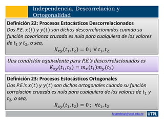 fasandoval@utpl.edu.ec
Independencia, Descorrelación y
Ortogonalidad
Definición 22: Procesos Estocásticos Descorrelacionados
Dos P.E. 𝑥(𝑡) y 𝑦(𝑡) son dichos descorrelacionados cuando su
función covarianza cruzada es nula para cualquiera de los valores
de 𝑡1 y 𝑡2, o sea,
𝐾𝑥𝑦 𝑡1, 𝑡2 = 0 ; ∀ 𝑡1, 𝑡2
Una condición equivalente para P.E.’s descorrelacionados es
𝐾𝑥𝑦 𝑡1, 𝑡2 = 𝑚 𝑥 𝑡1 𝑚 𝑦(𝑡2)
Definición 23: Procesos Estocásticos Ortogonales
Dos P.E.’s 𝑥(𝑡) y 𝑦(𝑡) son dichos ortogonales cuando su función
correlación cruazda es nula para cualquiera de los valores de 𝑡1 y
𝑡2, o sea,
𝑅 𝑥𝑦 𝑡1, 𝑡2 = 0 ; ∀𝑡1, 𝑡2
 