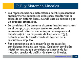 fasandoval@utpl.edu.ec
P.E. y Sistemas Lineales
• Las representaciones matemáticas de P.E.’s presentadas
anteriormente pueden ser útiles para caracterizar la
salida de un sistema lineal, cuando éste es excitado por
un proceso estocástico.
• Se considerará únicamente sistemas lineales invariantes
en el tiempo, cuyo comportamiento puede ser
representado alternativamente por su respuesta al
impulso ℎ(𝑡) o su respuesta de frecuencia 𝐻(𝑓),
definida como la transformada de Fourier de su
respuesta al impulso.
• Por conveniencia en la mayoría de los casos las
condiciones iniciales son nulas. Cualquier condición
inicial no nula puede considerarse a partir de los
métodos usuales de análisis de sistemas lineales.
 