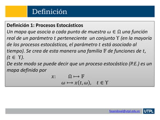 fasandoval@utpl.edu.ec
Definición
Definición 1: Procesos Estocásticos
Un mapa que asocia a cada punto de muestra 𝜔 ∈ Ω una función
real de un parámetro 𝑡 perteneciente un conjunto Υ (en la mayoría
de los procesos estocásticos, el parámetro 𝑡 está asociado al
tiempo). Se crea de esta manera una familia 𝔽 de funciones de 𝑡,
(𝑡 ∈ Υ).
De este modo se puede decir que un proceso estocástico (P.E.) es un
mapa definido por
𝑥: Ω ⟼ 𝔽
𝜔 ⟼ 𝑥 𝑡, 𝜔 , 𝑡 ∈ Υ
 
