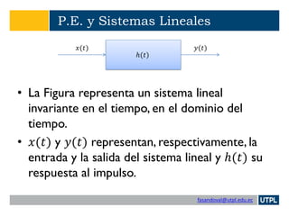 fasandoval@utpl.edu.ec
P.E. y Sistemas Lineales
• La Figura representa un sistema lineal
invariante en el tiempo, en el dominio del
tiempo.
• 𝑥(𝑡) y 𝑦(𝑡) representan, respectivamente, la
entrada y la salida del sistema lineal y ℎ(𝑡) su
respuesta al impulso.
ℎ(𝑡)
𝑥(𝑡) 𝑦(𝑡)
 