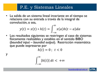 fasandoval@utpl.edu.ec
P.E. y Sistemas Lineales
• La salida de un sistema lineal invariante en el tiempo se
relaciona con su entrada a través de la integral de
convolución, o sea,
𝑦 𝑡 = 𝑥 𝑡 ∗ ℎ 𝑡 = න
−∞
∞
𝑥 𝛼 ℎ 𝑡 − 𝛼 𝑑𝛼
• Los resultados siguientes se restringen al caso de sistemas
físicamente realizables y estables en el sentido BIBO
(bounded input – bounded output). Restricción matemática
que puede expresarse por
ℎ 𝑡 = 0 ; 𝑡 < 0
y
න
−∞
∞
ℎ 𝑡 𝑑𝑡 < +∞
 