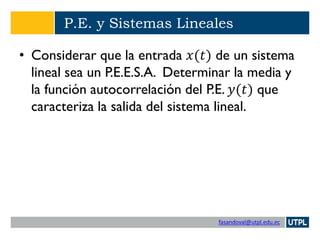 fasandoval@utpl.edu.ec
P.E. y Sistemas Lineales
• Considerar que la entrada 𝑥(𝑡) de un sistema
lineal sea un P.E.E.S.A. Determinar la media y
la función autocorrelación del P.E. 𝑦(𝑡) que
caracteriza la salida del sistema lineal.
 