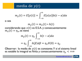 fasandoval@utpl.edu.ec
media de 𝑦(𝑡)
𝑚 𝑦 𝑡 = 𝐸 𝑦 𝑡 = න
−∞
∞
𝐸 𝑥 𝛼 ℎ 𝑡 − 𝛼 𝑑𝛼
o sea
𝑚 𝑦 𝑡 = 𝑚 𝑥(𝑡) ∗ ℎ(𝑡)
considerando que 𝑥(𝑡) es E.S.A. y consecuentemente
𝑚 𝑥 𝑡 = 𝜂 𝑥, se tiene
𝑚 𝑦 𝑡 = 𝜂 𝑥 න
−∞
∞
ℎ 𝑡 − 𝛼 𝑑𝛼
= 𝜂 𝑥 න
−∞
∞
ℎ 𝛽 𝑑𝛽 = 𝜂 𝑥 𝐻 0 = 𝜂 𝑦
Observar: la media de 𝑦(𝑡) es constante.Y si el sistema lineal
es estable la integral es finita y consecuentemente 𝜂 𝑦 < +∞
 