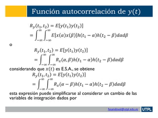 fasandoval@utpl.edu.ec
Función autocorrelación de 𝑦(𝑡)
𝑅 𝑦 𝑡1, 𝑡2 = 𝐸 𝑦 𝑡1 𝑦 𝑡2
= න
−∞
∞
න
−∞
∞
𝐸 𝑥 𝛼 𝑥 𝛽 ℎ 𝑡1 − 𝛼 ℎ 𝑡2 − 𝛽 𝑑𝛼𝑑𝛽
o
𝑅 𝑦 𝑡1, 𝑡2 = 𝐸 𝑦 𝑡1 𝑦 𝑡2
= න
−∞
∞
න
−∞
∞
𝑅 𝑥(𝛼, 𝛽)ℎ 𝑡1 − 𝛼 ℎ 𝑡2 − 𝛽 𝑑𝛼𝑑𝛽
considerando que 𝑥(𝑡) es E.S.A., se obtiene
𝑅 𝑦 𝑡1, 𝑡2 = 𝐸 𝑦 𝑡1 𝑦 𝑡2
= න
−∞
∞
න
−∞
∞
𝑅 𝑥(𝛼 − 𝛽)ℎ 𝑡1 − 𝛼 ℎ 𝑡2 − 𝛽 𝑑𝛼𝑑𝛽
esta expresión puede simplificarse al considerar un cambio de las
variables de integración dados por
 