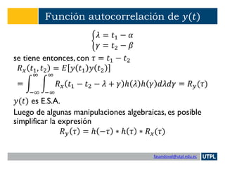 fasandoval@utpl.edu.ec
Función autocorrelación de 𝑦(𝑡)
ቊ
𝜆 = 𝑡1 − 𝛼
𝛾 = 𝑡2 − 𝛽
se tiene entonces, con 𝜏 = 𝑡1 − 𝑡2
𝑅 𝑥 𝑡1, 𝑡2 = 𝐸 𝑦 𝑡1 𝑦 𝑡2
= න
−∞
∞
න
−∞
∞
𝑅 𝑥 𝑡1 − 𝑡2 − 𝜆 + 𝛾 ℎ 𝜆 ℎ 𝛾 𝑑𝜆𝑑𝛾 = 𝑅 𝑦(𝜏)
𝑦(𝑡) es E.S.A.
Luego de algunas manipulaciones algebraicas, es posible
simplificar la expresión
𝑅 𝑦 𝜏 = ℎ −𝜏 ∗ ℎ 𝜏 ∗ 𝑅 𝑥(𝜏)
 