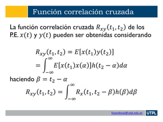 fasandoval@utpl.edu.ec
Función correlación cruzada
La función correlación cruzada 𝑅 𝑥𝑦 𝑡1, 𝑡2 de los
P.E. 𝑥(𝑡) y 𝑦(𝑡) pueden ser obtenidas considerando
𝑅 𝑥𝑦 𝑡1, 𝑡2 = 𝐸 𝑥 𝑡1 𝑦 𝑡2
= න
−∞
∞
𝐸 𝑥 𝑡1 𝑥 𝛼 ℎ 𝑡2 − 𝛼 𝑑𝛼
haciendo 𝛽 = 𝑡2 − 𝛼
𝑅 𝑥𝑦 𝑡1, 𝑡2 = න
−∞
∞
𝑅 𝑥 𝑡1, 𝑡2 − 𝛽 ℎ 𝛽 𝑑𝛽
 