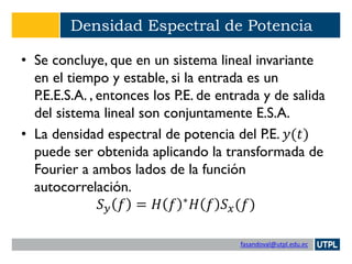fasandoval@utpl.edu.ec
Densidad Espectral de Potencia
• Se concluye, que en un sistema lineal invariante
en el tiempo y estable, si la entrada es un
P.E.E.S.A. , entonces los P.E. de entrada y de salida
del sistema lineal son conjuntamente E.S.A.
• La densidad espectral de potencia del P.E. 𝑦(𝑡)
puede ser obtenida aplicando la transformada de
Fourier a ambos lados de la función
autocorrelación.
𝑆 𝑦 𝑓 = 𝐻 𝑓 ∗
𝐻 𝑓 𝑆 𝑥(𝑓)
 