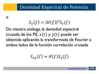 fasandoval@utpl.edu.ec
Densidad Espectral de Potencia
o
𝑆 𝑦 𝑓 = 𝐻 𝑓 2
𝑆 𝑥(𝑓)
De manera análoga, la densidad espectral
cruzada de los P.E. 𝑥(𝑡) y 𝑦(𝑡) puede ser
obtenida aplicando la transformada de Fourier a
ambos lados de la función correlación cruzada
𝑆 𝑥𝑦 𝑓 = 𝐻 𝑓 𝑆 𝑥(𝑓)
 