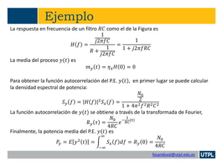 fasandoval@utpl.edu.ec
Ejemplo
La respuesta en frecuencia de un filtro 𝑅𝐶 como el de la Figura es
𝐻 𝑓 =
1
𝑗2𝜋𝑓𝐶
𝑅 +
1
𝑗2𝜋𝑓𝐶
=
1
1 + 𝑗2𝜋𝑓𝑅𝐶
La media del proceso 𝑦(𝑡) es
𝑚 𝑦 𝑡 = 𝜂 𝑥 𝐻 0 = 0
Para obtener la función autocorrelación del P.E. 𝑦 𝑡 , en primer lugar se puede calcular
la densidad espectral de potencia:
𝑆 𝑦 𝑓 = 𝐻 𝑓 2
𝑆 𝑥 𝑓 =
𝑁0
2
1 + 4𝜋2 𝑓2 𝑅2 𝐶2
La función autocorrelación de 𝑦(𝑡) se obtiene a través de la transformada de Fourier,
𝑅 𝑦 𝜏 =
𝑁0
4𝑅𝐶
𝑒−
1
𝑅𝐶
|𝜏|
Finalmente, la potencia media del P.E. 𝑦(𝑡) es
𝑃𝑦 = 𝐸 𝑦2 𝑡 = න
−∞
∞
𝑆 𝑥 𝑓 𝑑𝑓 = 𝑅 𝑦 0 =
𝑁0
4𝑅𝐶
 