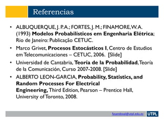 fasandoval@utpl.edu.ec
Referencias
• ALBUQUERQUE, J. P.A.; FORTES, J. M.; FINAMORE,W.A.
(1993) Modelos Probabilísticos em Engenharia Elétrica;
Rio de Janeiro: Publicação CETUC.
• Marco Grivet, Procesos Estocásticos I, Centro de Estudios
em Telecomunicaciones – CETUC, 2006. [Slide]
• Universidad de Cantabria, Teoría de la Probabilidad,Teoría
de la Comunicación, Curso 2007-2008. [Slide]
• ALBERTO LEON-GARCIA, Probability, Statistics, and
Random Processes For Electrical
Engineering, Third Edition, Pearson – Prentice Hall,
University of Toronto, 2008.
 