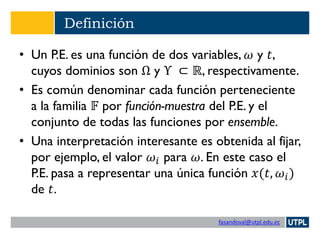 fasandoval@utpl.edu.ec
Definición
• Un P.E. es una función de dos variables, 𝜔 y 𝑡,
cuyos dominios son Ω y Υ ⊂ ℝ, respectivamente.
• Es común denominar cada función perteneciente
a la familia 𝔽 por función-muestra del P.E. y el
conjunto de todas las funciones por ensemble.
• Una interpretación interesante es obtenida al fijar,
por ejemplo, el valor 𝜔𝑖 para 𝜔. En este caso el
P.E. pasa a representar una única función 𝑥(𝑡, 𝜔𝑖)
de 𝑡.
 