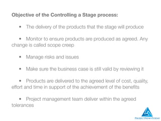 Objective of the Controlling a Stage process:
	 •	 The delivery of the products that the stage will produce
	 •	 Monitor to ensure products are produced as agreed. Any
change is called scope creep
	 •	 Manage risks and issues
	 •	 Make sure the business case is still valid by reviewing it
	 •	 Products are delivered to the agreed level of cost, quality,
effort and time in support of the achievement of the beneﬁts
	 •	 Project management team deliver within the agreed
tolerances
 
