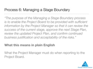 Process 6: Managing a Stage Boundary
“The purpose of the Managing a Stage Boundary process
is to enable the Project Board to be provided with sufﬁcient
information by the Project Manager so that it can review the
success of the current stage, approve the next Stage Plan,
review the updated Project Plan, and conﬁrm continued
business justiﬁcation and acceptability of the risks.”
What this means in plain English
What the Project Manager must do when reporting to the
Project Board.
 