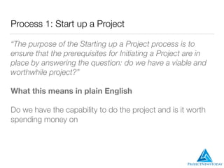 Process 1: Start up a Project
“The purpose of the Starting up a Project process is to
ensure that the prerequisites for Initiating a Project are in
place by answering the question: do we have a viable and
worthwhile project?”
What this means in plain English
Do we have the capability to do the project and is it worth
spending money on
 