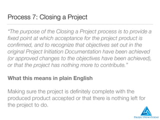 Process 7: Closing a Project
“The purpose of the Closing a Project process is to provide a
ﬁxed point at which acceptance for the project product is
conﬁrmed, and to recognize that objectives set out in the
original Project Initiation Documentation have been achieved
(or approved changes to the objectives have been achieved),
or that the project has nothing more to contribute.”
What this means in plain English
Making sure the project is deﬁnitely complete with the
produced product accepted or that there is nothing left for
the project to do.
 